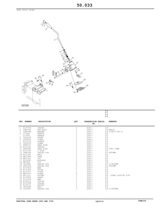 TRACTORS JOHN DEERE 5600 AND 5700 CQ33115 06MAI04
GEAR SHIFT LEVER
1
2
3
4
5
6
7
8
9
10
11
12
13
14
15
16
17
18
19
20
21
22
23
24
25
26
27
28
29
30
31
32
R137726
19M7560
24M7088
L77805
L77805
CQ33239
CQ28556
R137144
CQ36319
40M7227
R137142
40M1860
R137143
34M7044
R137141
RE71883
M807315
R121862
M87808
CH10891
CH12304
R137919
R137916
R137917
M805570
R91128
R137920
R137914
R138111
R121858
R138112
CH10566
CQ33951
INSERT
HEX BOLT
WASHER
HANDLE
HANDLE
LEVER
CLAMP
SLEEVE
CLAMP
SNAP RING
SPRING
SNAP RING
O RING
SPRING PIN
BALL
CASE
CAP
BUSHING
PIN
SPRING PIN
SPRING PIN
ARM
GUIDE
COVER
SCREW
SELANT
SHAFT
ARM
SPRING
SPRING
SPRING
BALL
SPRING PIN
1
1
1
1
1
1
1
1
1
1
1
1
1
1
1
1
1
1
2
2
5
1
1
1
9
1
1
1
1
1
1
3
1
5241
5241
5241
5241
5241
5241
5241
5241
5241
5241
5241
5241
5241
5241
5241
5241
5241
5241
5241
5241
5241
5241
5241
5241
5241
5241
5241
5241
5241
5241
5241
5241
5241
5
6
0
0
5
7
0
0
X X
X X
X X
X X
X X
X X
X X
X X
X X
X X
X X
X X
X X
X X
X X
X X
X X
X X
X X
X X
X X
X X
X X
X X
X X
X X
X X
X X
X X
X X
X X
X X
X X
M6X16
6.6X12.5X1.6
40X1,75MM
6X50MM
3,5X32MM
6X32MM
(USAR LOCTITE 574)
3,5X50MM
50.033
-
-
-
-
-
-
-
-
-
-
-
-
-
-
-
-
-
-
-
-
-
-
-
-
-
-
-
-
-
-
-
-
-
KEY NUMBER DESCRIPTION QTY REMARKSTRANSMISION SERIAL
NO.
 