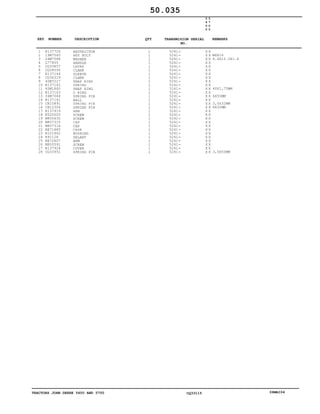 TRACTORS JOHN DEERE 5600 AND 5700 CQ33115 06MAI04
1
2
3
4
5
6
7
8
9
10
11
12
13
14
15
16
17
18
19
20
21
22
23
24
25
26
27
28
R137724
19M7560
24M7088
L77805
CQ33857
CQ28556
R137144
CQ36319
40M7227
R137142
40M1860
R137143
34M7044
R137141
CH10891
CH12304
R137919
ET20005
M800630
M807315
M807316
RE71885
R121862
R91128
RE72607
M800591
R137924
CQ33951
RESTRICTOR
HEX BOLT
WASHER
HANDLE
LEVER
CLAMP
SLEEVE
CLAMP
SNAP RING
SPRING
SNAP RING
O RING
SPRING PIN
BALL
SPRING PIN
SPRING PIN
ARM
SCREW
SCREW
CAP
CAP
CASE
BUSHING
SELANT
ARM
SCREW
COVER
SPRING PIN
1
1
1
1
1
1
1
1
1
1
1
1
1
1
1
1
1
1
1
1
1
1
1
1
1
1
1
1
5241
5241
5241
5241
5241
5241
5241
5241
5241
5241
5241
5241
5241
5241
5241
5241
5241
5241
5241
5241
5241
5241
5241
5241
5241
5241
5241
5241
5
6
0
0
5
7
0
0
X X
X X
X X
X X
X X
X X
X X
X X
X X
X X
X X
X X
X X
X X
X X
X X
X X
X X
X X
X X
X X
X X
X X
X X
X X
X X
X X
X X
M6X16
6.6X12.5X1.6
40X1,75MM
6X50MM
3,5X32MM
6X32MM
3,5X50MM
50.035
-
-
-
-
-
-
-
-
-
-
-
-
-
-
-
-
-
-
-
-
-
-
-
-
-
-
-
-
KEY NUMBER DESCRIPTION QTY REMARKSTRANSMISION SERIAL
NO.
 