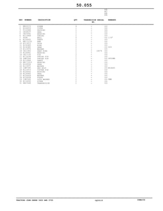TRACTORS JOHN DEERE 5600 AND 5700 CQ33115 06MAI04
1
2
3
4
5
6
7
8
9
10
11
12
13
14
15
16
17
18
19
20
21
22
23
24
25
26
27
28
29
30
31
M805570
R124933
T110446
CH18637
CH15042
R113969
400R
R124935
RE173752
R113972
R132483
R132482
R113970
CH11483
R124941
CH17155
R173299
34M7044
R113964
RE173312
R124934
R113971
14M7395
R113973
R124932
R124940
R124939
R124938
12M7065
R114045
RE67668
SCREW
COVER
PACKING
SEAL
BEARING
SPRING
BALL
SHAFT
ARM
SHIM
RING
GEAR
WASHER
SNAP RING
BEARING
PIN
SPRING PIN
SPRING PIN
SHAFT
BEARING
GEAR
WASHER
HEX BOLT
COTTER PIN
HOUSING
SEAL
WASHER
PLATE
LOCK WASHER
SCREW
TRANSMISION
4
1
1
1
1
1
2
1
1
1
1
1
1
1
1
2
1
1
1
1
1
1
1
1
1
1
1
1
1
1
1
16076
5
6
0
0
5
7
0
0
X X
X X
X X
X X
X X
X X
X X
X X
X X
X X
X X
X X
X X
X X
X X
X X
X X
X X
X X
X X
X X
X X
X X
X X
X X
X X
X X
X X
X X
X X
X X
1/4"
Z24
6X50MM
M16X40
8MM
50.055
-
-
-
-
-
-
-
-
-
-
-
-
-
-
-
-
-
-
-
-
-
-
-
-
-
-
-
-
-
-
-
KEY NUMBER DESCRIPTION QTY REMARKSTRANSMISION SERIAL
NO.
 