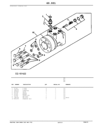 TRACTORS JOHN DEERE 5600 AND 5700 CQ33115 06MAI04
HYDROSTATIC STEERING UNIT
1
2
3
4
5
6
7
8
9
10
T77857
51M7043
38H5003
AZ33901
Z51238
Z31456
Z31360
L32709
19M7698
RE42490
O RING
O RING
CONNECTOR
VALVE
SPRING
WASHER
SPRING PIN
HEX BOLT
HEX BOLT
STEERING UNIT
4
4
4
1
1
7
1
1
6
1
5
6
0
0
5
7
0
0
X X
X X
X X
X X
X X
X X
X X
X X
X X
X X
M8X40
60.001
-
-
-
-
-
-
-
-
-
-
KEY NUMBER DESCRIPTION QTY REMARKSSERIAL NO.
 