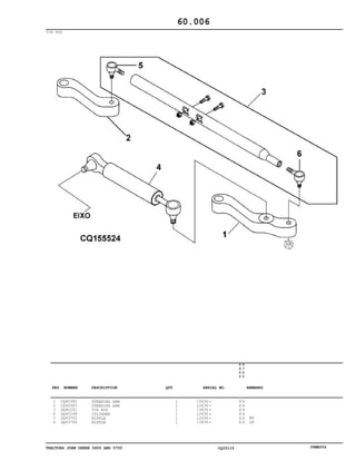 TRACTORS JOHN DEERE 5600 AND 5700 CQ33115 06MAY04
TIE ROD
1
2
3
4
5
6
CQ40382
CQ40383
DQ40261
DQ40248
DQ43765
DQ43764
STEERING ARM
STEERING ARM
TIE ROD
CYLINDER
NIPPLE
NIPPLE
1
1
1
1
1
1
13636
13636
13636
13636
13636
13636
5
6
0
0
5
7
0
0
X X
X X
X X
X X
X X
X X
RH
LH
60.006
-
-
-
-
-
-
KEY NUMBER DESCRIPTION QTY REMARKSSERIAL NO.
 