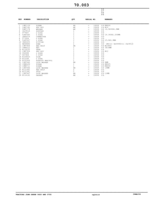 TRACTORS JOHN DEERE 5600 AND 5700 CQ33115 06MAI04
1
2
3
4
5
6
7
8
9
10
11
12
13
14
15
16
17
18
19
20
21
22
23
24
25
26
27
28
19M7139
14M7140
24M7178
CQ29516
T77857
51M7045
38H5076
T77858
51M7047
38H5005
RE68886
19M7808
26M4222
R126250
14M7304
U44496
P47908
R109433
R1225R
R105304
12M7065
19M8439
19M8711
12M7066
R121582
R121581
12M7067
R114162
SCREW
HEX NUT
WASHER
SUPPORT
O RING
O RING
CONNECTOR
O RING
O RING
FITTING
PUMP
HEX BOLT
KEY
GEAR
HEX NUT
O RING
O RING
PIPE
O RING
EXHAUST MANIFOL
LOCK WASHER
SCREW
SCREW
LOCK WASHER
HEX BOLT
STUD
LOCK WASHER
GASKET
AR
AR
AR
1
1
1
1
1
1
1
1
AR
1
1
1
1
2
1
1
1
AR
1
1
AR
2
2
AR
AR
10838
10838
10838
10838
10838
10838
10838
10838
10838
10838
10838
10838
10838
10838
10838
10838
10838
10838
10838
10838
10838
10838
10838
10838
10838
10838
10838
10838
5
6
0
0
5
7
0
0
X X
X X
X X
X X
X X
X X
X X
X X
X X
X X
X X
X X
X X
X X
X X
X X
X X
X X
X X
X X
X X
X X
X X
X X
X X
X X
X X
X X
M8X20
M10
10,5X30X2,5MM
19.300X2.200MM
23,6X2,9MM
ORD(1) DQ39944(1) CQ29516
M10X65
3X16MM
M12
8MM
M8X25
M8X50
10MM
12MM
70.003
-
-
-
-
-
-
-
-
-
-
-
-
-
-
-
-
-
-
-
-
-
-
-
-
-
-
-
-
KEY NUMBER DESCRIPTION QTY REMARKSSERIAL NO.
 