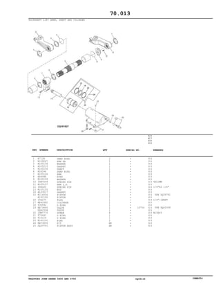 TRACTORS JOHN DEERE 5600 AND 5700 CQ33115 06MAY04
ROCKSHAFT LIFT ARMS, SHAFT AND CYLINDER
1
2
3
4
5
6
7
8
9
10
11
12
13
14
15
16
17
18
19
20
21
22
23
24
25
R712R
R109267
R105158
R105215
R105156
R26246
R105154
A4494R
R105159
34M7059
R105157
34H320
R105155
AL33017
R114054
R141190
15H275
RE42482
T36492
RE73640
DQ41558
19M7770
T75497
T13119
R141191
RE73655
DQ39761
SNAP RING
ARM RH
WASHER
GASKET
SHAFT
SNAP RING
ARM
RING
WASHER
SPRING PIN
ARM L.H.
SPRING PIN
ROD
GASKET
PISTON
PISTON
PLUG
CYLINDER
O RING
VALVE
VALVE
SCREW
O RING
O RING
RING
KIT
PISTON ASSY
2
1
1
1
1
2
1
1
1
2
1
1
1
1
1
1
1
1
1
1
1
6
1
1
2
AR
AR
10754
5
6
0
0
5
7
0
0
X X
X X
X X
X X
X X
X X
X X
X X
X X
X X
X X
X X
X X
X X
X X
X X
X X
X X
X X
X X
X X
X X
X X
X X
X X
X X
X X
6X12MM
1/4"X2 1/4"
USE DQ39761
1/4"-18NPT
USE DQ41558
M14X45
70.013
-
-
-
-
-
-
-
-
-
-
-
-
-
-
-
-
-
-
-
-
-
-
-
-
-
-
-
KEY NUMBER DESCRIPTION QTY REMARKSSERIAL NO.
 
