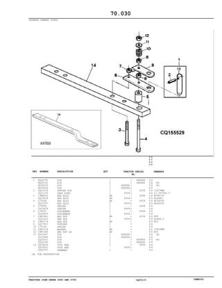 TRACTORS JOHN DEERE 5600 AND 5700 CQ33115 06MAY04
DRAWBAR HAMMER STRAP
1
2
3
4
5
6
7
8
9
10
11
12
13
14
DQ26791
DQ28142
DQ34065
DQ34064
CQ01818
CQ31233
19M8662
CQ29438
L79268
CQ31207
L79894
CQ29429
L78501
CQ29425
14M7461
CQ31201
14M7276
CQ27851
L79149
24M7318
14M7260
CQ33967
CQ33966
CQ28141
CQ26790
CQ26835
CQ29431
CQ29797
PIN
PIN
PIN
PIN
SPRING PIN
SNAP RING
HEX BOLT
HEX BOLT
HEX BOLT
HEX BOLT
SPACER
SPACER
SUPLEMENT
SUPLEMENT
HEX NUT
HEX NUT
HEX NUT
SUPPORT
SPRING
WASHER
HEX NUT LH
PIN
PIN
PIN
PIN
TOOL BAR
TOOL BAR
DRAWBAR
1
1
1
1
1
1
AR
AR
AR
1
1
1
1
1
AR
1
AR
1
1
AR
AR
1
1
1
1
1
1
XXXXXX
XXXXXX
4559
4499
4559
4499
4499
4559
XXXXXX
XXXXXX
4499
XXXXXX
XXXXXX
4558
4498
4558
4498
4498
4558
XXXXXX
XXXXXX
4498
5
6
0
0
5
7
0
0
X X
X X
X X
X X
X X
X X
X X
X X
X X
X X
X X
X X
X X
X X
X X
X X
X X
X X
X X
X X
X X
X X
X X
X X
X X
X X
X X
X X
(A)
(A)
12X75MM
12.5X75X2.5
M18X150
M18X80
M16X180
M16X180
M18
M18X6,5
M16
19X34MM
M16
(A)
(A)
70.030
(A) FOR EXPORTATION
-
-
-
-
-
-
-
-
-
-
-
-
-
-
-
-
-
-
-
-
-
-
-
-
-
-
-
-
KEY NUMBER DESCRIPTION QTY REMARKSTRACTOR SERIAL
NO.
 