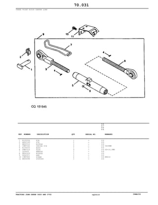 TRACTORS JOHN DEERE 5600 AND 5700 CQ33115 06MAI04
THREE POINT HITCH CENTER LINK
1
2
3
4
5
6
7
8
9
10
11
R105256
AR62149
RE42510
34M7032
R109333
99M7016
L63659
RE42509
DQ42971
19M7865
RE45698
PIN
PIN
NIPPLE
SPRING PIN
BODY
PLUG
HANDLE
NIPPLE
ARM
SCREW
SUPPORT
1
1
1
2
1
4
1
1
1
2
1
5
6
0
0
5
7
0
0
X X
X X
X X
X X
X X
X X
X X
X X
X X
X X
X X
5X28MM
OD=10,0MM
M8X16
70.031
-
-
-
-
-
-
-
-
-
-
-
KEY NUMBER DESCRIPTION QTY REMARKSSERIAL NO.
 