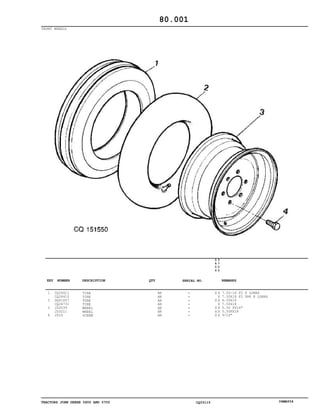 TRACTORS JOHN DEERE 5600 AND 5700 CQ33115 06MAY04
FRONT WHEELS
1
2
3
4
CQ26411
CQ26410
DQ41657
CQ24731
JD3039
JD3211
JD16
TIRE
TIRE
TUBE
TIRE
WHEEL
WHEEL
SCREW
AR
AR
AR
AR
AR
AR
AR
5
6
0
0
5
7
0
0
X X
X
X X
X
X X
X X
X X
7.50-16 F2 8 LONAS
7.50X18 F2 PR8 8 LONAS
6.50X16
7.50X18
5.50 FX16"
5.50FX18
9/16"
80.001
-
-
-
-
-
-
-
KEY NUMBER DESCRIPTION QTY REMARKSSERIAL NO.
 