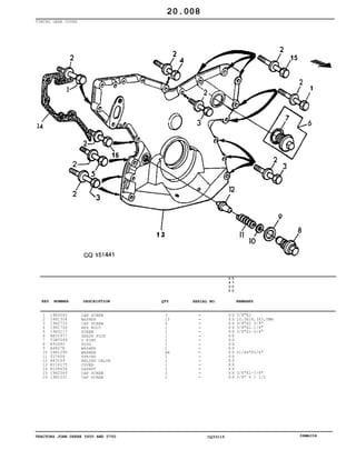 TRACTORS JOHN DEERE 5600 AND 5700 CQ33115 06MAI04
TIMING GEAR COVER
1
2
3
4
5
6
7
8
9
10
11
12
13
14
15
16
19H3065
24H1304
19H2733
19H1726
19H3217
RE52977
51M7049
R91692
A4827R
24H1290
T27658
R83169
R116175
R108654
19H2549
19H1031
CAP SCREW
WASHER
CAP SCREW
HEX BOLT
SCREW
DRAIN PLUG
O RING
PLUG
WASHER
WASHER
SPRING
RELIEF VALVE
COVER
GASKET
CAP SCREW
CAP SCREW
3
15
6
1
1
1
1
1
1
AR
1
1
1
1
3
1
5
6
0
0
5
7
0
0
X X
X X
X X
X X
X X
X X
X X
X X
X X
X X
X X
X X
X X
X X
X X
X X
3/8"X2
10,3X18,3X3,0MM
3/8"X2 3/8"
3/8"X2.1/4"
3/8"X1-3/4"
21/64"X3/4"
3/8"X1-7/8"
3/8" X 2 1/2
20.008
-
-
-
-
-
-
-
-
-
-
-
-
-
-
-
-
KEY NUMBER DESCRIPTION QTY REMARKSSERIAL NO.
 