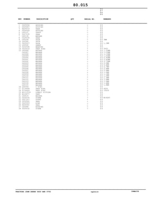 TRACTORS JOHN DEERE 5600 AND 5700 CQ33115 06MAI04
1
2
3
4
5
6
7
8
9
10
11
12
13
14
15
16
17
18
19
20
21
22
23
24
25
26
27
28
CQ29346
CQ29347
DQ29314
CQ29326
L40137
CQ27235
L40136
CQ29330
L40258
L40280
CQ29327
L40040
CQ32596
CQ29333
L40086
L40087
L40088
L40089
L40090
L40091
L40092
L40093
L40094
L40095
L40096
L40097
L40098
L40099
L40100
L40101
L40102
L40103
L40104
L40105
L40306
T116408
T116409
AL115534
AL32877
L40014
CQ29335
CQ27247
CQ29342
CQ29343
DQ29341
L60088
CQ29332
HOUSING
HOUSING
GEAR
HOUSING
SHAFT
GEAR
WASHER
GEAR
SHIM
SHIM
SHIM
SHEET
BEARING
SNAP RING
WASHER
WASHER
WASHER
WASHER
WASHER
WASHER
WASHER
WASHER
WASHER
WASHER
WASHER
WASHER
WASHER
WASHER
WASHER
WASHER
WASHER
WASHER
WASHER
WASHER
O RING
SNAP RING
SNAP RING
LUBRIC FITTING
VENT
WASHER
SCREW
GUARD
SEAL
RING
SEAL
BUSHING
SCREW
5
6
0
0
5
7
0
0
X X
X X
X X
X X
X X
X X
X X
X X
X X
X X
X X
X X
X X
X X
X X
X X
X X
X X
X X
X X
X X
X X
X X
X X
X X
X X
X X
X X
X X
X X
X X
X X
X X
X X
X X
X X
X X
X X
X X
X X
X X
X X
X X
X X
X X
X X
X X
3MM
1,1MM
5X50
1,35MM
1,25MM
1,15MM
1,05MM
0,95MM
0,85MM
0,75MM
0,5MM
0,6MM
0,7MM
0,8MM
0,9MM
1,0MM
1,1MM
1,2MM
1,3MM
1,4MM
1,5MM
1,6MM
1,8MM
6X30
10X30
M14X45
80.015
-
-
-
-
-
-
-
-
-
-
-
-
-
-
-
-
-
-
-
-
-
-
-
-
-
-
-
-
-
-
-
-
-
-
-
-
-
-
-
-
-
-
-
-
-
-
-
KEY NUMBER DESCRIPTION QTY REMARKSSERIAL NO.
 