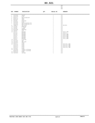 TRACTORS JOHN DEERE 5600 AND 5700 CQ33115 06MAI04
1
2
3
4
5
6
7
8
9
10
11
12
13
14
15
16
17
18
19
20
21
22
23
24
CQ29348
CQ29378
DQ29371
DQ29370
DQ29341
L60088
CQ29340
CQ29367
CQ29366
19M8011
L60086
L60085
L60084
DQ29368
L60083
L63127
L63128
L41006
L40076
L41007
L40075
L40074
L40552
CQ27297
CQ29402
DQ29377
CQ29372
CQ29374
CQ29373
CQ29375
CQ32601
CQ29345
DQ28539
DQ29376
CQ32600
SHAFT
RING
ARTICULATION
SEAL
SEAL
BUSHING
RING
ARTICULATION RH
ARTICULATION LH
HEX BOLT
BEARING
O RING
GUARD
BEARING
CUP
WASHER
WASHER
WASHER
WASHER
WASHER
WASHER
WASHER
FITTING
HEX
HEX NUT
FORK
RING
RING
RING
RING
FORK
LUBRIC FITTING
LUBRIC FITTING
FORK
SPIDER
5
6
0
0
5
7
0
0
X X
X X
X X
X X
X X
X X
X X
X X
X X
X X
X X
X X
X X
X X
X X
X X
X X
X X
X X
X X
X X
X X
X X
X X
X X
X X
X X
X X
X X
X X
X X
X X
X X
X X
X X
M12X30
TK=0,2MM
TK=0,3
TK=0,4MM
TK=0,6MM
TK=0,8MM
TK=1,0MM
TK=1,4MM
TK=27X1,2MM
TK=27X1,3MM
TK=27X1,5MM
TK=27X1,7MM
80.021
-
-
-
-
-
-
-
-
-
-
-
-
-
-
-
-
-
-
-
-
-
-
-
-
-
-
-
-
-
-
-
-
-
-
-
KEY NUMBER DESCRIPTION QTY REMARKSSERIAL NO.
 