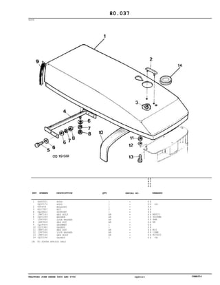 TRACTORS JOHN DEERE 5600 AND 5700 CQ33115 06MAY04
HOOD
1
2
3
4
5
6
7
8
9
10
11
12
13
14
DQ60551
DQ33174
R95654
R107957
DQ28822
19M7163
CQ01249
12M7065
14M7029
CQ28404
CQ25382
14M7140
12M7066
19M7166
CQ33186
HOOD
HOOD
MOLDING
NUT
SUPPORT
HEX BOLT
WASHER
LOCK WASHER
HEX NUT
GROMMET
GASKET
HEX NUT
LOCK WASHER
HEX BOLT
GASKET
1
1
1
2
1
AR
AR
AR
AR
1
1
AR
AR
AR
1
5
6
0
0
5
7
0
0
X X
X X
X X
X X
X X
X X
X X
X X
X X
X X
X X
X X
X X
X X
X X
(A)
M8X25
9X28MM
8MM
M8
M10
10MM
M10X20
(A)
80.037
(A) TO SOUTH AFRICA ONLY
-
-
-
-
-
-
-
-
-
-
-
-
-
-
-
KEY NUMBER DESCRIPTION QTY REMARKSSERIAL NO.
 