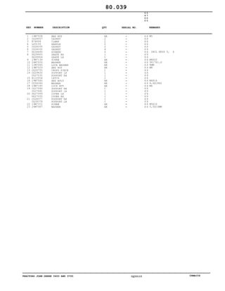TRACTORS JOHN DEERE 5600 AND 5700 CQ33115 06MAI04
1
2
3
4
5
6
7
8
9
10
11
12
13
14
15
16
17
18
19
20
21
22
23
14M7028
CQ28507
R74628
L63150
CQ28335
CQ28332
DQ34695
DQ28905
DQ28904
19M7139
24M7026
12M7065
14M7029
CQ26755
CQ29430
CQ27032
R110554
19M7560
CQ34344
14M7165
CQ27090
CQ27091
DQ27049
DQ27050
CQ28377
CQ28378
19M7372
24M7087
HEX NUT
GASKET
CLAMP
HANDLE
GASKET
GASKET
SCREEN
GRATE RH
GRATE LH
SCREW
WASHER
LOCK WASHER
HEX NUT
CROSS PIECE
SUPPORT LH
SUPPORT RH
LATCH
HEX BOLT
WASHER
LOCK NUT
SUPPORT RH
SUPPORT LH
COVER LH
COVER RH
SUPPORT RH
SUPPORT LH
SCREW
WASHER
AR
2
2
2
2
4
2
1
1
AR
AR
AR
AR
1
1
1
2
AR
AR
AR
1
1
1
1
1
1
AR
AR
5
6
0
0
5
7
0
0
X X
X X
X X
X X
X X
X X
X X
X X
X X
X X
X X
X X
X X
X X
X X
X X
X X
X X
X X
X X
X X
X X
X X
X X
X X
X X
X X
X X
M5
INCL KEYS 5, 6
M8X20
9X17X1,6
8MM
M8
M6X16
6,4X18X2
M6
M5X16
5,5X10MM
80.039
-
-
-
-
-
-
-
-
-
-
-
-
-
-
-
-
-
-
-
-
-
-
-
-
-
-
-
-
KEY NUMBER DESCRIPTION QTY REMARKSSERIAL NO.
 
