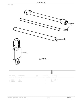 TRACTORS JOHN DEERE 5600 AND 5700 CQ33115 06MAI04
TOOL CASE
1
2
3
DQ26672
DQ26673
CQ04507
DQ04397
KEY
KEY
LEVER
PADLOCK
1
1
1
1
5
6
0
0
5
7
0
0
X X
X X
X X
X X
1 1/8"-27
1 1/8"-22
80.045
-
-
-
-
KEY NUMBER DESCRIPTION QTY REMARKSSERIAL NO.
 