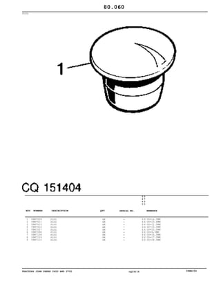TRACTORS JOHN DEERE 5600 AND 5700 CQ33115 06MAI04
PLUG
1
2
3
4
5
6
7
8
9
99M7009
99M7011
99M7015
99M7016
99M7057
99M7098
99M7108
99M7109
99M7115
PLUG
PLUG
PLUG
PLUG
PLUG
PLUG
PLUG
PLUG
PLUG
AR
AR
AR
AR
AR
AR
AR
AR
AR
5
6
0
0
5
7
0
0
X X
X X
X X
X X
X X
X X
X X
X X
X X
OD=14,5MM
OD=23,6MM
OD=11,0MM
OD=10,0MM
OD=20,0MM
OD=6,0MM
OD=16,0MM
OD=17,0MM
OD=28,0MM
80.060
-
-
-
-
-
-
-
-
-
KEY NUMBER DESCRIPTION QTY REMARKSSERIAL NO.
 