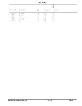 TRACTORS JOHN DEERE 5600 AND 5700 CQ33115 06MAI04
1
2
3
4
5
6
7
8
9
DQ42159
DQ42160
DQ42174
DQ42161
DQ42162
DQ42175
DQ42163
DQ42167
DQ42168
KIT FRAME
KIT
KIT SPRING
KIT
RUBBER MOUNT KIT
KIT
LEVER KIT
SHAFT KIT
KIT
AR
AR
AR
AR
AR
AR
AR
AR
AR
7543
7543
7543
7543
7543
7543
7543
7543
7543
5
6
0
0
5
7
0
0
X X
X X
X X
X X
X X
X X
X X
X X
X X
90.007
-
-
-
-
-
-
-
-
-
KEY NUMBER DESCRIPTION QTY REMARKSSERIAL NO.
 