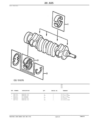 TRACTORS JOHN DEERE 5600 AND 5700 CQ33115 06MAI04
MAIN BEARINGS
1
2
3
RE27352
RE27353
RE13571
AR95932
RE60350
RE27351
BEARING KIT
BEARING KIT
KIT WASHER
KIT WASHER
BEARING KIT
BEARING KIT
4
AR
1
AR
1
AR
5
6
0
0
5
7
0
0
X X
X X
X X
X X
X X
X X
ID = STD
ID=0,254MM
TK = STD
TK=+0.17MM
ID=STD
ID=0,254MM
20.025
-
-
-
-
-
-
KEY NUMBER DESCRIPTION QTY REMARKSSERIAL NO.
 