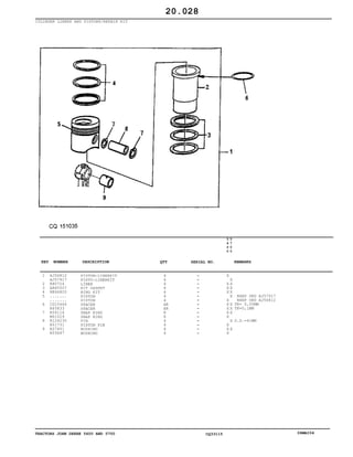 TRACTORS JOHN DEERE 5600 AND 5700 CQ33115 06MAI04
CYLINDER LINERS AND PISTONS/REPAIR KIT
1
2
3
4
5
6
7
8
9
AJ56812
AJ57917
R80724
AR65507
RE66820
.......
.......
CD15466
R65833
R54114
M41029
R124230
R51731
R57451
R55647
PISTON-LINERKIT
PISTO-LINERKIT
LINER
KIT GASKET
RING KIT
PISTON
PISTON
SPACER
SPACER
SNAP RING
SNAP RING
PIN
PISTON PIN
BUSHING
BUSHING
4
4
4
4
4
4
4
AR
AR
8
8
4
4
4
4
5
6
0
0
5
7
0
0
X
X
X X
X X
X X
X
X
X X
X X
X X
X
X
X
X X
X
NSEP ORD AJ57917
NSEP ORD AJ56812
TK= 0,05MM
TK=0,1MM
O.D.=41MM
20.028
-
-
-
-
-
-
-
-
-
-
-
-
-
-
-
KEY NUMBER DESCRIPTION QTY REMARKSSERIAL NO.
 
