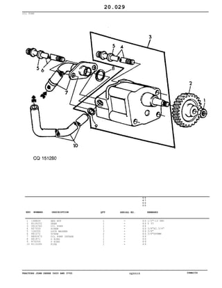 TRACTORS JOHN DEERE 5600 AND 5700 CQ33115 06MAI04
OIL PUMP
1
2
3
4
5
6
7
8
9
10
14H826
R126252
DD14760
R57059
12H304
R81072
RE40473
R61871
R74354
R115280
HEX NUT
GEAR
OIL PUMP
SCREW
LOCK WASHER
SCREW
OIL PUMP INTAKE
O RING
O RING
PIPE
1
1
1
1
3
2
1
1
1
1
5
6
0
0
5
7
0
0
X X
X X
X X
X X
X X
X X
X X
X X
X X
X X
1/2"-13 UNC
Z 33
3/8"X2.3/4"
3/8"
3/8"X99MM
20.029
-
-
-
-
-
-
-
-
-
-
KEY NUMBER DESCRIPTION QTY REMARKSSERIAL NO.
 