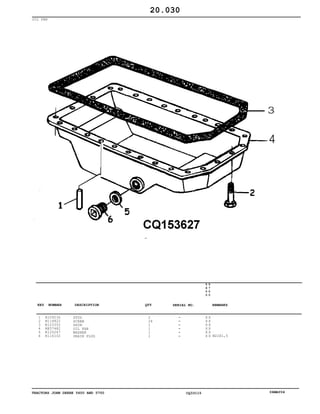 TRACTORS JOHN DEERE 5600 AND 5700 CQ33115 06MAY04
OIL PAN
1
2
3
4
5
6
R109230
N114822
R123352
RE57482
R120247
R116102
STUD
SCREW
SHIM
OIL PAN
WASHER
DRAIN PLUG
2
26
1
1
1
1
5
6
0
0
5
7
0
0
X X
X X
X X
X X
X X
X X M22X1,5
20.030
-
-
-
-
-
-
KEY NUMBER DESCRIPTION QTY REMARKSSERIAL NO.
 