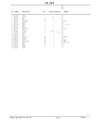 TRACTORS JOHN DEERE 5600 AND 5700 CQ33115 06MAI04
1
2
3
4
5
6
7
8
9
10
11
12
13
14
15
16
17
18
19
20
21
22
23
24
25
26
27
28
AL113086
CQ29104
DQ28362
DQ26138
CQ29127
21M7144
M66005
R119551
SG064.01
R109237
CQ26211
DQ28360
21M7265
DQ10173
CQ28557
CQ24904
CQ29548
AT13740
R105281
19M7181
14M7167
DQ60556
19M6614
12M7006
CQ01248
14M7298
R138407
CQ28559
CQ28556
CQ03768
COVER
FILTER
FUEL
TANK
CLAMP
SET SCREW
BUSHING
GUARD
CLAMP
HOSE
SHIM
SENDER
SET SCREW
CLAMP
FITTING
NIPPLE
HOSE
PLUG
SHIM
HEX NUT
LOCK NUT
SUPPORT
SCREW
LOCK WASHER
WASHER
NUT
SCREW
GUARD
CLAMP
CLAMP
1
1
1
1
2
AR
1
1
4
1
1
1
AR
2
1
1
1
1
1
AR
AR
2
AR
AR
AR
AR
2
1
2
1
769
34504
768
34503
5
6
0
0
5
7
0
0
X X
X X
X X
X X
X X
X X
X X
X X
X X
X X
X X
X X
X X
X X
X X
X X
X X
X X
X X
X X
X X
X X
X X
X X
X X
X X
X X
X X
X X
X X
M6X10
1/2"X5/8"
M5X12
M10X55
M10
M6X12
6MM
6,4X18MM
M8
30.003
-
-
-
-
-
-
-
-
-
-
-
-
-
-
-
-
-
-
-
-
-
-
-
-
-
-
-
-
-
-
KEY NUMBER DESCRIPTION QTY REMARKSTRACTOR SERIAL NO.
 