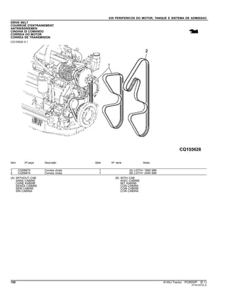 030 PERIFERICOS DO MOTOR, TANQUE E SISTEMA DE ADMISSAO
DRIVE BELT
COURROIE D'ENTRAINEMENT
ANTRIEBSRIEMEN
CINGHIA DI COMANDO
CORREIA DO MOTOR
CORREA DE TRANSMISION
CQ155628 A.1
Item Nº peça Descrição Qtde Nº série Notas
1 CQ58875 Correia chata 1 (A) LGTH= 1895 MM
2 CQ58874 Correia chata 1 (B) LGTH= 2495 MM
(A) WITHOUT CAB
SANS CABINE
OHNE KABINE
SENZA CABINA
SEM CABINE
SIN CABINA
(B) WITH CAB
AVEC CABINE
MIT KABINE
CON CABINA
COM CABINE
CON CABINA
100 6145J Tractor PC8550P (E.1)
ST347247(A.2)
 