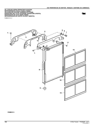030 PERIFERICOS DO MOTOR, TANQUE E SISTEMA DE ADMISSAO
OIL COOLER (OPEN OPERATOR'S STATION)
REFROIDISSEUR D'HUILE (SANS CABINE)
OELKUEHLER (OFFENE FAHRERPLATTFORM)
RADIATORE DELL'OLIO (STAZIONE OPERATORE APERTA)
RESFRIADOR DE OLEO (SEM CABINE)
REFRIGERADOR DE ACEITE (PLATAF. ABIERTA)
PUBM1513 A.1
104 6145J Tractor PC8550P (E.1)
ST347249(B.1)
 