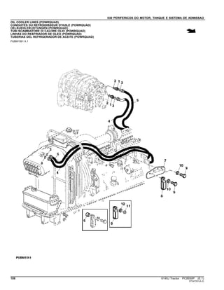 030 PERIFERICOS DO MOTOR, TANQUE E SISTEMA DE ADMISSAO
OIL COOLER LINES (POWRQUAD)
CONDUITES DU REFROIDISSEUR D'HUILE (POWRQUAD)
OELKUEHLERLEITUNGEN (POWRQUAD)
TUBI SCAMBIATORE DI CALORE OLIO (POWRQUAD)
LINHAS DO RESFRIADOR DE OLEO (POWRQUAD)
TUBERIAS DEL REFRIGERADOR DE ACEITE (POWRQUAD)
PUBM1561 A.1
108 6145J Tractor PC8550P (E.1)
ST347251(A.2)
 