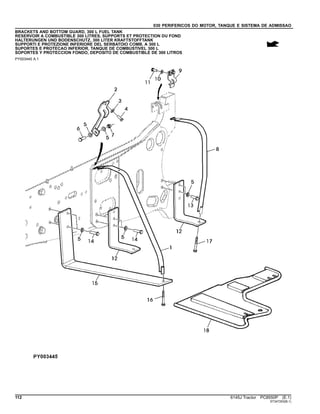 030 PERIFERICOS DO MOTOR, TANQUE E SISTEMA DE ADMISSAO
BRACKETS AND BOTTOM GUARD, 300 L FUEL TANK
RESERVOIR A COMBUSTIBLE 300 LITRES, SUPPORTS ET PROTECTION DU FOND
HALTERUNGEN UND BODENSCHUTZ, 300 LITER KRAFTSTOFFTANK
SUPPORTI E PROTEZIONE INFERIORE DEL SERBATOIO COMB. A 300 L
SUPORTES E PROTECAO INFERIOR, TANQUE DE COMBUSTIVEL 300 L
SOPORTES Y PROTECCION FONDO, DEPOSITO DE COMBUSTIBLE DE 300 LITROS
PY003445 A.1
112 6145J Tractor PC8550P (E.1)
ST347253(B.1)
 