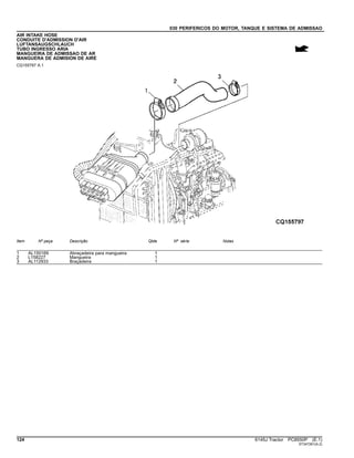 030 PERIFERICOS DO MOTOR, TANQUE E SISTEMA DE ADMISSAO
AIR INTAKE HOSE
CONDUITE D'ADMISSION D'AIR
LUFTANSAUGSCHLAUCH
TUBO INGRESSO ARIA
MANGUEIRA DE ADMISSAO DE AR
MANGUERA DE ADMISION DE AIRE
CQ155797 A.1
Item Nº peça Descrição Qtde Nº série Notas
1 AL150169 Abraçadeira para mangueira 1
2 L158227 Mangueira 1
3 AL112933 Braçadeira 1
124 6145J Tractor PC8550P (E.1)
ST347261(A.2)
 