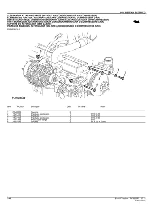 040 SISTEMA ELETRICO
ALTERNATOR ATTACHING PARTS (WITHOUT AIR CONDITIONING OR AIR COMPRESSOR)
ELEMENTS DE FIXATION, ALTERNATEUR (SANS CLIMATISATION OU COMPRESSEUR D'AIR)
BEFESTIGUNGSTEILE, DREHSTROMGENERATOR (OHNE KLIMAANLAGE ODER LUFTKOMPRESSOR)
PARTI MONTAGGIO ALTERNATORE (SENZA CONDIZIONAMENTO ARIA O COMPRESSORE ARIA)
SUPORTE DO ALTERNADOR (SEM CABINE)
PIEZAS DE SUJECION, ALTERNADOR (SIN AIRE ACONDICIONADO O COMPRESOR DE AIRE)
PUBM0362 A.1
Item Nº peça Descrição Qtde Nº série Notas
1 CQ48506 Suporte 2
2 19M7166 Parafuso sextavado 1 M10 X 20
3 19M7810 Parafuso 1 M10 X 80
4 19M7408 Parafuso sextavado 1 M10 X 90
5 14M7296 Porca com flange 2 M10
6 24M7040 Arruela 2 11 X 20 X 2 mm
140 6145J Tractor PC8550P (E.1)
ST347270(B.1)
 
