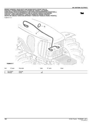 040 SISTEMA ELETRICO
WIRING HARNESS, HEADLIGHTS AND WORKLIGHTS (FRONT GRILLE)
FAISCEAU, PHARES PRINCIPAUX ET PHARES DE TRAVAIL (CALANDRE)
KABELBAUM, FRONTSCHEINWERFER UND GERAETESCHEINWERFER (FRONTGRILL)
CAVO ELETTRICO FARI ANTERIORI E FARI DI LAVORO (GRIGLIA ANTERIORE)
CHICOTE, LUZES DIANTEIRAS E LUZES DE TRABALHO (GRADE FRONTAL)
GRUPO DE CABLES, FAROS DELANTEROS Y FAROS DE TRABAJO (PANEL FRONTAL)
PUBM1517 A.1
Item Nº peça Descrição Qtde Nº série Notas
1 AL157627 Chicote 1
2 R44302 Cinta AR
160 6145J Tractor PC8550P (E.1)
ST347284(A.2)
 