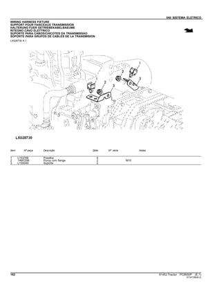 040 SISTEMA ELETRICO
WIRING HARNESS FIXTURE
SUPPORT POUR FAISCEAUX TRANSMISSION
HALTERUNG FUER GETRIEBEKABELBAEUME
RITEGNO CAVO ELETTRICO
SUPORTE PARA CABOS/CHICOTES DA TRANSMISSAO
SOPORTE PARA GRUPOS DE CABLES DE LA TRANSMISION
LX028730 A.1
Item Nº peça Descrição Qtde Nº série Notas
1 L153768 Presilha 4
2 14M7296 Porca com flange 2 M10
3 L155049 Suporte 2
162 6145J Tractor PC8550P (E.1)
ST347286(B.2)
 