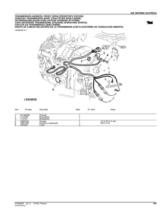 040 SISTEMA ELETRICO
TRANSMISSION HARNESS, FRONT (OPEN OPERATOR'S STATION)
FAISCEAU TRANSMISSION AVANT (TRACTEURS SANS CABINE)
GETRIEBEKABELBAUM VORN (OFFENE FAHRERPLATTFORM)
CAVO ANTERIORE TRASMISSIONE (STAZIONE OPERATORE APERTA)
CHICOTE DA TRANSMISSAO (SEM CABINE)
GRUPO DE CABLES DELANTERO DE LA TRANSMISION (CON PLATAFORMA DE CONDUCCION ABIERTA)
LX029538 A.1
Item Nº peça Descrição Qtde Nº série Notas
1 AL180296 Chicote 1
2 L110765 Braçadeira 1
3 T13744 Braçadeira 1
4 24M7044 Arruela 1 13 X 20 X 2 mm
5 19M7386 Parafuso sextavado 1 M12 X 20
6 R44302 Cinta 3
PC8550P (E.1) 6145J Tractor 163
ST347287(B.2)
 
