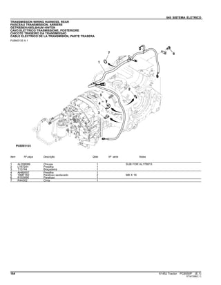 040 SISTEMA ELETRICO
TRANSMISSION WIRING HARNESS, REAR
FAISCEAU TRANSMISSION, ARRIERE
GETRIEBEKABELBAUM HINTEN
CAVO ELETTRICO TRASMISSIONE, POSTERIORE
CHICOTE TRASEIRO DA TRANSMISSAO
CABLE ELECTRICO DE LA TRANSMISION, PARTE TRASERA
PUBM3135 A.1
Item Nº peça Descrição Qtde Nº série Notas
1 AL208086 Chicote 1 SUB FOR AL178813
2 L167244 Presilha 1
3 T13744 Braçadeira 1
4 AH89557 Presilha 1
5 19M7162 Parafuso sextavado 2 M8 X 16
6 R153690 Parafuso 1
7 R44302 Cinta 1
164 6145J Tractor PC8550P (E.1)
ST347288(C.1)
 