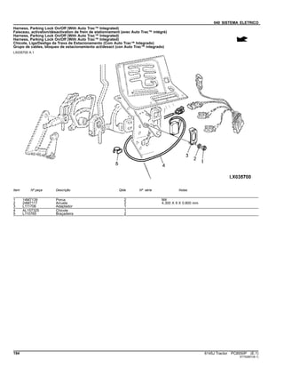040 SISTEMA ELETRICO
Harness, Parking Lock On/Off (With Auto Trac™ Integrated)
Faisceau, activation/désactivation de frein de stationnement (avec Auto Trac™ intégré)
Harness, Parking Lock On/Off (With Auto Trac™ Integrated)
Harness, Parking Lock On/Off (With Auto Trac™ Integrated)
Chicote, Liga/Desliga da Trava de Estacionamento (Com Auto Trac™ Integrado)
Grupo de cables, bloqueo de estacionamiento act/desact (con Auto Trac™ integrado)
LX035700 A.1
Item Nº peça Descrição Qtde Nº série Notas
1 14M7139 Porca 2 M4
2 24M7117 Arruela 2 4.300 X 9 X 0.800 mm
3 L111706 Adaptador 1
4 AL157325 Chicote 1
5 L110765 Braçadeira 2
194 6145J Tractor PC8550P (E.1)
ST752851(B.1)
 