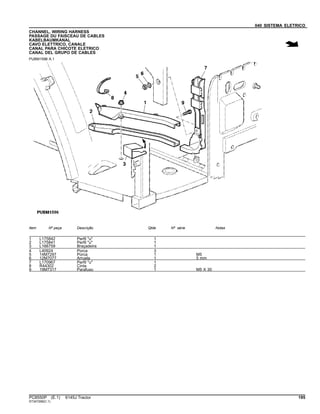 040 SISTEMA ELETRICO
CHANNEL, WIRING HARNESS
PASSAGE DU FAISCEAU DE CABLES
KABELBAUMKANAL
CAVO ELETTRICO, CANALE
CANAL PARA CHICOTE ELETRICO
CANAL DEL GRUPO DE CABLES
PUBM1596 A.1
Item Nº peça Descrição Qtde Nº série Notas
1 L175842 Perfil "u" 1
2 L175841 Perfil "u" 1
3 L166759 Braçadeira 1
4 L40924 Porca 3
5 14M7297 Porca 1 M5
6 12M7077 Arruela 1 5 mm
7 L170967 Perfil "u" 1
8 R44302 Cinta 2
9 19M7317 Parafuso 1 M5 X 30
PC8550P (E.1) 6145J Tractor 195
ST347299(C.1)
 