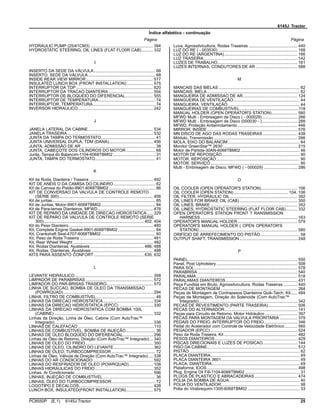 6145J Tractor
Índice alfabético - continuação
Página Página
HYDRAULIC PUMP (25/41CM3) ...................................................... 394
HYDROSTATIC STEERING, OIL LINES (FLAT FLO0R CAB).......... 332
I
INSERTO DA SEDE DA VÁLVULA..................................................... 68
INSERTO, SEDE DA VÁLVULA.......................................................... 68
INSIDE REAR VIEW MIRROR.......................................................... 577
INSULATED LUNCH BOX (FRONT INSTALLATION)....................... 575
INTERRUPTOR DA TDP .................................................................. 620
INTERRUPTOR DA TRACAO DIANTEIRA ...................................... 554
INTERRUPTOR DE BLOQUEIO DO DIFERENCIAL........................ 555
INTERRUPTOR DE TEMPERATURA................................................. 74
INTERRUPTOR, TEMPERATURA...................................................... 74
INVERSOR HIDRAULICO................................................................. 242
J
JANELA LATERAL DA CABINE........................................................ 534
JANELA TRASEIRA.......................................................................... 532
JUNTA DA TAMPA DO TERMOSTATO............................................... 41
JUNTA UNIVERSAL DUPLA, TDM (DANA)...................................... 456
JUNTA, ADMISSÃO DE AR ................................................................ 38
JUNTA, CABEÇOTE DOS CILINDROS DO MOTOR ......................... 68
Junta, Tampa do Balancim-1104-6068TBM02 .................................... 31
JUNTA, TAMPA DO TERMOSTATO.................................................... 41
K
Kit da Roda, Dianteira / Traseira ....................................................... 492
KIT DE ANÉIS O DA CAMISA DO CILINDRO.................................... 62
Kit de Camisa do Pistão-9901-6068TBM02 ........................................ 86
KIT DE CONVERSAO DA VALVULA DE CONTROLE REMOTO
(SERIE 300)................................................................................. 406
Kit de juntas......................................................................................... 85
Kit de Juntas, Motor-9901-6068TBM02............................................... 84
Kit de Para-lamas Dianteiros, MFWD................................................ 478
KIT DE REPARO DA UNIDADE DE DIRECAO HIDROSTATICA ..... 329
KIT DE REPARO DA VALVULA DE CONTROLE REMOTO (SERIE
300)...................................................................................... 402, 404
Kit do Peso Dianteiro......................................................................... 480
Kit, Complete Engine Gasket-9901-6068TBM02 ................................ 84
Kit, Crankshaft Seal-4707-6068TBM02............................................... 60
Kit, Peso da Roda Traseira ............................................................... 481
Kit, Rear Wheel Weight ..................................................................... 482
Kit, Rodas Dianteiras, Ajustáveis .............................................. 486, 488
Kit, Rodas, Dianteiras, Ajustáveis ..................................................... 488
KITS PARA ASSENTO CONFORT ........................................... 630, 632
L
LEVANTE HIDRAULICO ................................................................... 358
LIMPADOR DE PARABRISAS .......................................................... 572
LIMPADOR DO PAR-BRISAS TRASEIRO........................................ 570
LINHA DE SUCCAO, BOMBA DE OLEO DA TRANSMISSAO
(POWRQUAD) ............................................................................. 294
LINHA, FILTRO DE COMBUSTÍVEL................................................... 48
LINHAS DA DIRECAO HIDROSTATICA........................................... 334
LINHAS DA DIRECAO HIDROSTATICA (EPCC) ............................. 330
LINHAS DA DIRECAO HIDROSTATICA COM BOMBA 100L
(CABINE) ..................................................................................... 332
Linhas da Direção, Linha de Óleo, Cabine (Com AutoTrac™
Integrado)..................................................................................... 336
LINHAS DE CALEFACAO..................................................................110
LINHAS DE COMBUSTÍVEL, BOMBA DE INJEÇÃO ......................... 36
LINHAS DE OLEO BLOQUEIO DO DIFERENCIAL.......................... 296
Linhas de Óleo de Retorno, Direção (Com AutoTrac™ Integrado)... 340
LINHAS DE OLEO DO FREIO .......................................................... 350
LINHAS DE OLEO, CILINDRO DO LEVANTE.................................. 362
LINHAS DE ÓLEO, TURBOCOMPRESSOR...................................... 72
Linhas de Óleo, Válvula de Direção (Com AutoTrac™ Integrado).... 338
LINHAS DO AR CONDICIONADO.................................................... 592
LINHAS DO RESFRIADOR DE OLEO (POWRQUAD)..................... 108
LINHAS HIDRAULICAS DO FREIO.................................................. 352
Linhas, Ar Condicionado ................................................................... 596
LINHAS, INJEÇÃO DE COMBUSTÍVEL ............................................. 36
LINHAS, ÓLEO DO TURBOCOMPRESSOR...................................... 72
LOGOTIPO E DECALCOS................................................................ 428
LUNCH BOX, INSULATED(FRONT INSTALLATION)....................... 575
Luva, Agrossilvicultura, Rodas Traseiras .......................................... 440
LUZ DO RE ( - 003530)..................................................................... 168
LUZ DO RE (ARGENTINA)............................................................... 166
LUZ TRASEIRA................................................................................. 142
LUZES DE TRABALHO..................................................................... 161
LUZES INTERNAS, CONDUTORES DE AR .................................... 588
M
MANCAIS DAS BIELAS ...................................................................... 62
MANCAIS, BIELA................................................................................ 62
MANGUEIRA DE ADMISSAO DE AR............................................... 124
MANGUEIRA DE VENTILAÇÃO......................................................... 44
MANGUEIRA, VENTILAÇÃO.............................................................. 44
MANGUEIRAS DE COMBUSTIVEL...................................................118
MANUAL HOLDER (OPEN OPERATOR'S STATION)...................... 580
MFWD Multi - Embreagem de Disco ( - 000029) .............................. 286
MFWD Multi - Embreagem de Disco (000030 - ) .............................. 288
MFWD, Proteção Antienrolamento.................................................... 446
MIRROR, INSIDE.............................................................................. 576
MN DISCO DE AGO DAS RODAS TRASEIRAS.............................. 438
Módulo, Transmissão ........................................................................ 266
MOLA, EIXO DO BALANCIM.............................................................. 64
Monitor GreenStar™ 2630 ................................................................ 215
Motor de Partida-30AN-6068TBM02................................................... 46
MOTOR DE REPOSIÇÃO................................................................... 90
MOTOR, REPOSIÇÃO........................................................................ 90
MOTOR, SERVIÇO ............................................................................. 90
Multi - Embreagem de Disco, MFWD ( - 000029) ............................. 286
O
OIL COOLER (OPEN OPERATOR'S STATION)............................... 106
OIL COOLER (OPEN STATION)............................................... 104, 106
OIL FILTER, HYDRAULIC OIL.......................................................... 392
OIL LINES FOR BRAKE OIL (CAB).................................................. 350
OIL LINES, BRAKE ........................................................................... 352
OIL LINES, HYDROSTATIC STEERING (FLAT FLO0R CAB).......... 332
OPEN OPERATOR'S STATION FRONT T RANSMISSION
HARNESS.................................................................................... 163
OPERATOR'S MANUAL HOLDER.................................................... 579
OPERATOR'S MANUAL HOLDER ( OPEN OPERATOR'S
STATION)..................................................................................... 580
ORIFÍCIO DE ARREFECIMENTO DO PISTÃO.................................. 58
OUTPUT SHAFT, TRANSMISSION.................................................. 248
P
PAINEL.............................................................................................. 550
Panel, Post Upholstery...................................................................... 508
PARA SOL......................................................................................... 578
PARABRISA ...................................................................................... 540
PARALAMA ....................................................................................... 518
PARALAMAS DIANTEIROS.............................................................. 431
Peça Fundida em Bruto, Agrossilvicultura, Rodas Traseiras ............ 440
PECAS DE MONTAGEM .................................................................. 264
Peças de Montagem de Contrapesos Dianteiros Quik-Tatch, Kit...... 484
Peças de Montagem, Direção do Solenoide (Com AutoTrac™
Integrado)..................................................................................... 342
PECAS DE REVESTIMENTO (PARTE TRASEIRA)......................... 506
PECAS DO ALTERNADOR............................................................... 141
Peças para Circuito de Retorno, Motor Hidráulico ............................ 397
PECAS PARA MONTAGEM DA VALVULA PRIORITARIA ............... 379
PEDAIS DO FREIO, INTERRUPTOR DO FREIO............................. 346
Pedal do Acelerador com Controle de Velocidade Eletrônico........... 560
PEGADOR (EPCC) ........................................................................... 524
Peso da Roda Traseira, Kit ............................................................... 482
PESOS DIANTEIROS ....................................................................... 429
PISCAS DIRECIONAIS E LUZES DE POSICAO.............................. 144
PISO DA CABINE.............................................................................. 512
PISTÃO ............................................................................................... 62
PLACA DIANTEIRA............................................................................. 49
PLACA DIANTEIRA 3601.................................................................... 49
PLACA, DIANTEIRA............................................................................ 49
Plataforma, IOOS .............................................................................. 498
Plug, Engine Oil Fill-1104-6068TBM02 ............................................... 31
PLUGS DE PLASTICO E ABRACADEIRAS..................................... 474
POLIA DA BOMBA DE ÁGUA............................................................. 40
POLIA DO VENTILADOR.................................................................... 98
Polia do Virabrequim-1305-6068TBM02 ............................................. 33
PC8550P (E.1) 6145J Tractor 25
 
