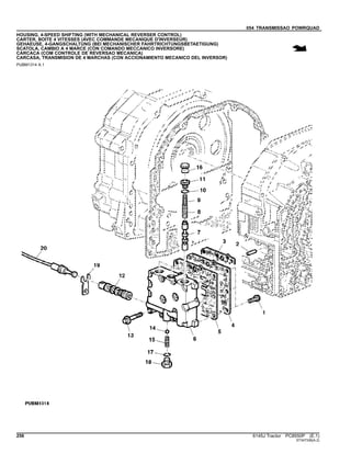 054 TRANSMISSAO POWRQUAD
HOUSING, 4-SPEED SHIFTING (WITH MECHANICAL REVERSER CONTROL)
CARTER, BOITE 4 VITESSES (AVEC COMMANDE MECANIQUE D'INVERSEUR)
GEHAEUSE, 4-GANGSCHALTUNG (BEI MECHANISCHER FAHRTRICHTUNGSBETAETIGUNG)
SCATOLA, CAMBIO A 4 MARCE (CON COMANDO MECCANICO INVERSORE)
CARCACA (COM CONTROLE DE REVERSAO MECANICA)
CARCASA, TRANSMISION DE 4 MARCHAS (CON ACCIONAMIENTO MECANICO DEL INVERSOR)
PUBM1314 A.1
256 6145J Tractor PC8550P (E.1)
ST347336(A.2)
 