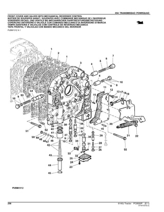 054 TRANSMISSAO POWRQUAD
FRONT COVER AND VALVES WITH MECHANICAL REVERSER CONTROL
BOITIER DE SOUPAPES AVANT / SOUPAPES AVEC COMMANDE MECANIQUE DE L'INVERSEUR
VORDERER DECKEL UND VENTILE BEI MECHANISCHER FAHRTRICHTUNGSBETAETIGUNG
COPERCHIO ANTERIORE E VALVOLE CON COMANDO MECCANICO DI INVERSIONE DI MARCIA
TAMPA DIANTEIRA E VALVULAS COM CONTROLE DE REVERSAO MECANICA
TAPA FRONTAL Y VALVULAS CON MANDO MECANICO DEL INVERSOR
PUBM1312 A.1
258 6145J Tractor PC8550P (E.1)
ST347337(A.2)
 