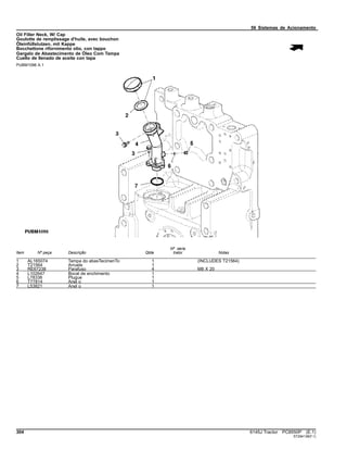 56 Sistemas de Acionamento
Oil Filler Neck, W/ Cap
Goulotte de remplissage d'huile, avec bouchon
Öleinfüllstutzen, mit Kappe
Bocchettone rifornimento olio, con tappo
Gargalo de Abastecimento de Óleo Com Tampa
Cuello de llenado de aceite con tapa
PUBM1096 A.1
Item Nº peça Descrição Qtde
Nº série
trator Notas
1 AL165074 Tampa do abasTecimenTo 1 (INCLUDES T21564)
2 T21564 Arruela 1
3 RE67238 Parafuso 4 M8 X 20
4 L102647 Bocal de enchimento 1
5 L78338 Plugue 1
6 T77814 Anel o 1
7 L53821 Anel o 1
304 6145J Tractor PC8550P (E.1)
ST294138(F.1)
 