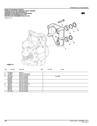 56 Sistemas de Acionamento
REAR PTO BEARING SUPPORT
SUPPORT DE PALIER, PRISE DE FORCE ARRIERE
LAGERSTUETZE, HECKZAPFWELLE
SUPPORTO CUSCINETTO PTO POSTERIORE
SUPORTE DO ROLAMENTO DA TDP
SOPORTE DEL RODAMIENTO DE LA TDF
PUBM1103 A.1
Item Nº peça Descrição Qtde Nº série Notas
1 R128520 Suporte 1
2 R128837 Paraf. auto-frenante 4
3 JD7425 Capa de rolamento 1
4 R271088 Anel de pressão 1 2.03 MM
R93495 Anel de pressão 1
R93496 Anel de pressão 1
R93497 Anel de pressão 1
R93498 Anel de pressão 1
R93499 Anel de pressão 1
5 JD8247 Capa de rolamento 1
6 R95153 Anel de pressão 1
R95154 Anel de pressão 1
R95155 Anel de pressão 1
R95156 Anel de pressão 1
R95157 Anel de pressão 1
7 R271088 Anel de pressão 1
310 6145J Tractor PC8550P (E.1)
ST347361(A.2)
 