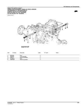 56 Sistemas de Acionamento
REAR PTO OUTPUT SHAFT
ARBRE D'ENTRAINEMENT, PRISE DE FORCE ARRIERE
ANTRIEBSWELLE, HECKZAPFWELLE
ALBERO USCITA PTO POSTERIORE
EIXO DE SAIDA DA TDP TRASEIRA
EJE DE SALIDA TDF TRASERA
CQ151137 A.1
Item Nº peça Descrição Qtde Nº série Notas
1 R97250 Eixo 1
2 R93278 Luva estriada 1
3 R69721 Anel de pressão 1
4 R109477 Eixo 1
5 40M1854 Anel de pressão 1
PC8550P (E.1) 6145J Tractor 311
ST347362(B.2)
 