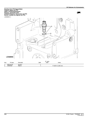 56 Sistemas de Acionamento
Sending Unit, PTO Speed Meter
Capteur, régime de PTO
Geber, PTO-Drehzahlmesser
Sensore, tachimetro PTO
Unidade Emissora, Velocímetro da PTO
Sensor, medidor de régimen de PTO
LX048959 A.1
Item Nº peça Descrição Qtde
Nº série
trator Notas
1 RE519144 SenSor 1
2 51M7044 Anel o 1 17.300 X 2.200 mm
312 6145J Tractor PC8550P (E.1)
ST294148(D.2)
 