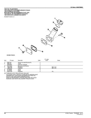 20 Motor 6068TBM02
1203 OIL FILLER NECK
1203 GOULOTTE DE REMPLISSAGE D’HUILE
1203 ÖLEINFÜLLSTUTZEN
BOCCHETTONE RIFORNIMENTO OLIO 1203
1203 BOCAL DE ENCHIMENTO DE OLEO
1203 BOCA DE LLENADO DE ACEITE
RE59891PCDE03 A.1
Item Nº peça Descrição Qtde
Nº série
motor Notas
1 R80136 Tampa do abasTecimenTo 1
2 R80135 Junta 1
R502902 Junta de vedação 1
3 R517353 Bocal de enchimento 1
4 19M7798 Parafuso 2 M8 X 40
19M7979 Parafuso 2 M8 X 55
5 R136495 Junta 2
6 R116296 Capa 1
7 RE67238 Parafuso 2 (A)
(A) THREADS WITH PRE-APPLIED SEALANT
FILETAGES AVEC PRODUIT ÉTANCHÉITÉ PRÉAPPLIQUÉ
GEWINDE MIT VORAUFGETRAGENEM DICHTMITTEL
FILETTI CON SIGILLANTE PREAPPLICATO
ROSCAS REVESTIDAS COM SELANTE PRE-APLICADO
ROSCAS CON PASTA SELLADORA PREAPLICADA
32 6145J Tractor PC8550P (E.1)
ST397063(A.2)
 