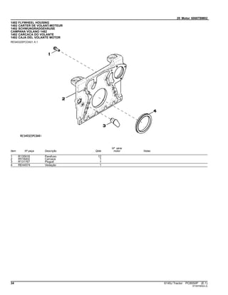 20 Motor 6068TBM02
1482 FLYWHEEL HOUSING
1482 CARTER DE VOLANT-MOTEUR
1482 SCHWUNGRADGEHÄUSE
CAMPANA VOLANO 1482
1482 CARCACA DO VOLANTE
1482 CAJA DEL VOLANTE MOTOR
RE540325PCDA01 A.1
Item Nº peça Descrição Qtde
Nº série
motor Notas
1 R135918 Parafuso 12
2 R518402 Carcaça 1
3 R131767 Plugue 1
4 RE44574 Vedação 1
34 6145J Tractor PC8550P (E.1)
ST397065(A.2)
 