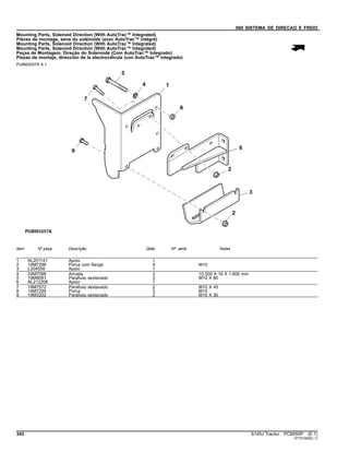 060 SISTEMA DE DIRECAO E FREIO
Mounting Parts, Solenoid Direction (With AutoTrac™ Integrated)
Pièces de montage, sens du solénoïde (avec AutoTrac™ intégré)
Mounting Parts, Solenoid Direction (With AutoTrac™ Integrated)
Mounting Parts, Solenoid Direction (With AutoTrac™ Integrated)
Peças de Montagem, Direção do Solenoide (Com AutoTrac™ Integrado)
Piezas de montaje, dirección de la electroválvula (con AutoTrac™ integrado)
PUBM3257A A.1
Item Nº peça Descrição Qtde Nº série Notas
1 AL201141 Apoio 1
2 14M7296 Porca com flange 4 M10
3 L204559 Apoio 1
4 24M7096 Arruela 3 10.500 X 18 X 1.600 mm
5 19M8081 Parafuso sextavado 3 M10 X 80
6 AL212206 Apoio 1
7 19M7572 Parafuso sextavado 2 M10 X 45
8 14M7294 Porca 3 M10
9 19M3202 Parafuso sextavado 2 M10 X 30
342 6145J Tractor PC8550P (E.1)
ST751609(C.1)
 