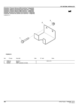 070 SISTEMA HIDRAULICO
Protection, Pressure Sensors (With AutoTrac™ Integrated)
Protection, capteurs de pression (avec AutoTrac™ intégré)
Protection, Pressure Sensors (With AutoTrac™ Integrated)
Protection, Pressure Sensors (With AutoTrac™ Integrated)
Proteção, Sensores de Pressão (Com AutoTrac™ Integrado)
Protección, sensores de presión (con AutoTrac™ integrado)
PUBM3270 A.1
Item Nº peça Descrição Qtde Nº série Notas
1 19M8114 Parafuso 2 M10 X 70
2 L213479 Placa 1
3 14M700 PART MISSING IN WISE 2
368 6145J Tractor PC8550P (E.1)
ST751184(B.2)
 