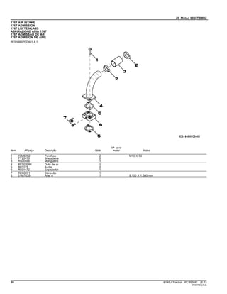 20 Motor 6068TBM02
1767 AIR INTAKE
1767 ADMISSION
1767 LUFTEINLASS
ASPIRAZIONE ARIA 1767
1767 ADMISSAO DE AR
1767 ADMISION DE AIRE
RE516680PCDA01 A.1
Item Nº peça Descrição Qtde
Nº série
motor Notas
1 19M8292 Parafuso 2 M10 X 50
2 TY22470 Braçadeira 2
3 R500596 Mangueira 1
4 RE502086 Duto de ar 1
5 R81275 Junta 2
6 R501472 Espaçador 1
7 RE60071 Conexão 1
8 51M7039 Anel o 1 8.100 X 1.600 mm
38 6145J Tractor PC8550P (E.1)
ST397069(A.2)
 