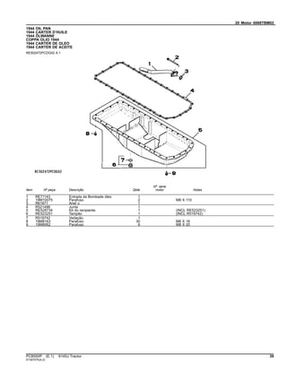 20 Motor 6068TBM02
1944 OIL PAN
1944 CARTER D’HUILE
1944 ÖLWANNE
COPPA OLIO 1944
1944 CARTER DE OLEO
1944 CARTER DE ACEITE
RE502472PCDG02 A.1
Item Nº peça Descrição Qtde
Nº série
motor Notas
1 RE71143 Entrada da Bombade óleo 1
2 19M10075 Parafuso 2 M8 X 110
3 R61871 Anel o 1
4 R521498 Junta 1
5 RE528734 Kit do recipiente 1 (INCL RE523251)
6 RE523251 Tampão 1 (INCL R519742)
7 R519742 Vedação 1
8 19M8163 Parafuso 30 M8 X 16
9 19M8062 Parafuso 6 M8 X 20
PC8550P (E.1) 6145J Tractor 39
ST397070(A.2)
 