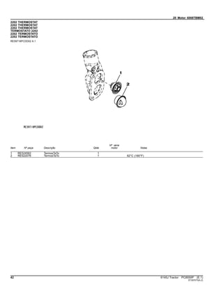 20 Motor 6068TBM02
2202 THERMOSTAT
2202 THERMOSTAT
2202 THERMOSTAT
TERMOSTATO 2202
2202 TERMOSTATO
2202 TERMOSTATO
RE59718PCDD02 A.1
Item Nº peça Descrição Qtde
Nº série
motor Notas
1 RE524562 TermosTaTo 1
2 RE522076 TermosTaTo 1 82°C (180°F)
42 6145J Tractor PC8550P (E.1)
ST397073(A.2)
 