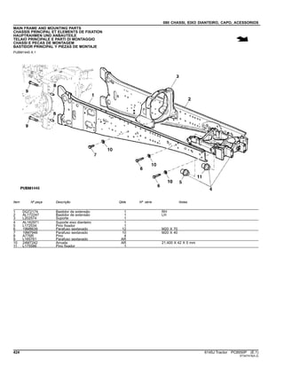 080 CHASSI, EIXO DIANTEIRO, CAPO, ACESSORIOS
MAIN FRAME AND MOUNTING PARTS
CHASSIS PRINCIPAL ET ELEMENTS DE FIXATION
HAUPTRAHMEN UND ANBAUTEILE
TELAIO PRINCIPALE E PARTI DI MONTAGGIO
CHASSI E PECAS DE MONTAGEM
BASTIDOR PRINCIPAL Y PIEZAS DE MONTAJE
PUBM1445 A.1
Item Nº peça Descrição Qtde Nº série Notas
1 DQ72174 Bastidor de extensão 1 RH
2 AL172247 Bastidor de extensão 1 LH
3 L202574 Suporte 1
4 AL162971 Suporte eixo dianteiro 1
5 L172534 Pino fixador 1
6 19M8639 Parafuso sextavado 12 M20 X 70
7 19M7946 Parafuso sextavado 10 M20 X 40
8 A776R Pino 4
9 L165761 Parafuso sextavado AR
10 24M7242 Arruela AR 21.400 X 42 X 5 mm
11 L175586 Pino fixador 1
424 6145J Tractor PC8550P (E.1)
ST347418(A.2)
 